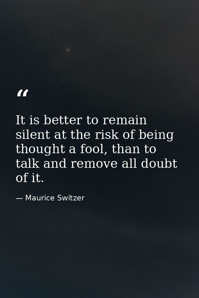 It is better to remain silent at the risk of being thought a fool, than to talk and remove all doubt of it. — Maurice Switzer