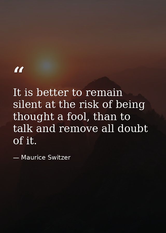 It is better to remain silent at the risk of being thought a fool, than to talk and remove all doubt of it. — Maurice Switzer