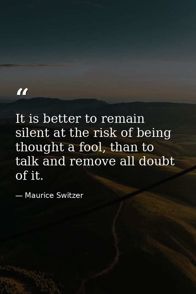 It is better to remain silent at the risk of being thought a fool, than to talk and remove all doubt of it. — Maurice Switzer