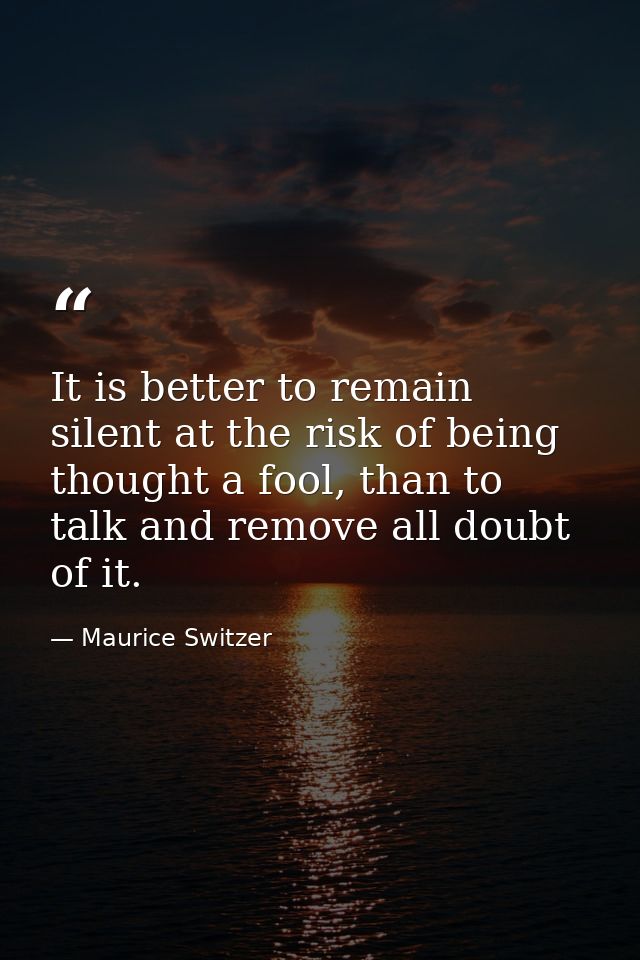 It is better to remain silent at the risk of being thought a fool, than to talk and remove all doubt of it. — Maurice Switzer
