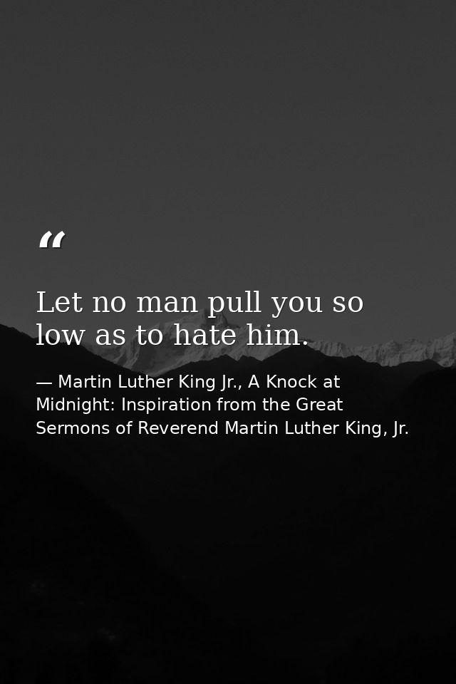 Let no man pull you so low as to hate him. — Martin Luther King Jr., A Knock at Midnight: Inspiration from the Great Sermons of Reverend Martin Luther King, Jr.