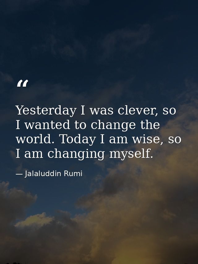 Yesterday I was clever, so I wanted to change the world. Today I am wise, so I am changing myself. — Jalaluddin Rumi