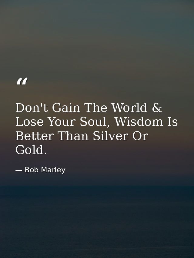 Don't Gain The World & Lose Your Soul, Wisdom Is Better Than Silver Or Gold. — Bob Marley