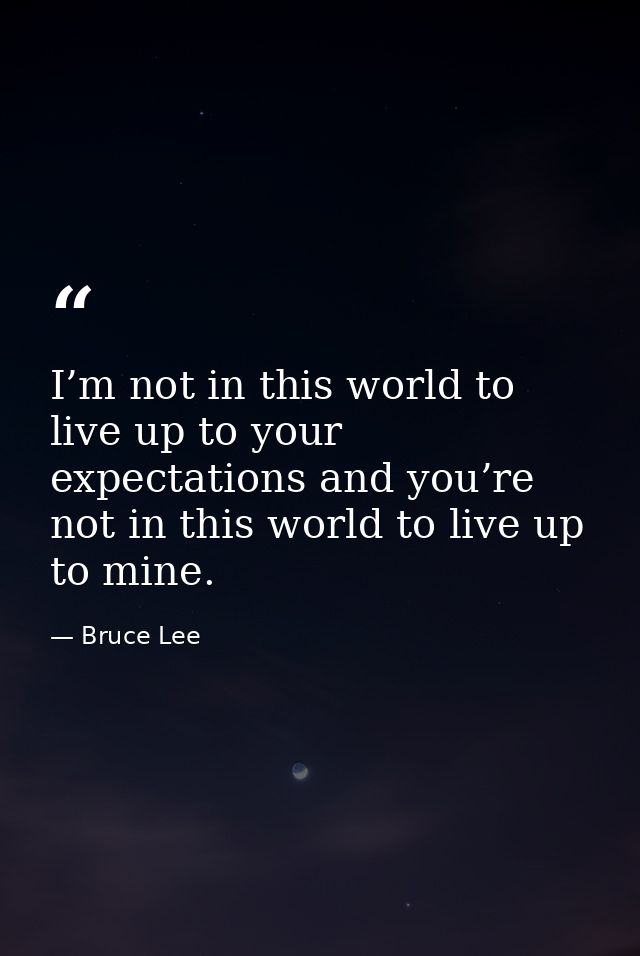 I’m not in this world to live up to your expectations and you’re not in this world to live up to mine. — Bruce Lee