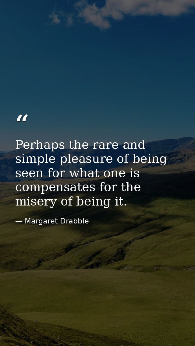 Perhaps the rare and simple pleasure of being seen for what one is compensates for the misery of being it. — Margaret Drabble
