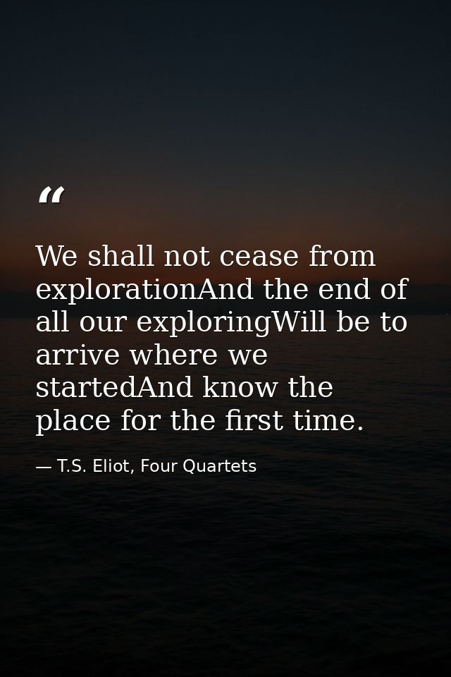 We shall not cease from explorationAnd the end of all our exploringWill be to arrive where we startedAnd know the place  — T.S. Eliot, Four Quartets