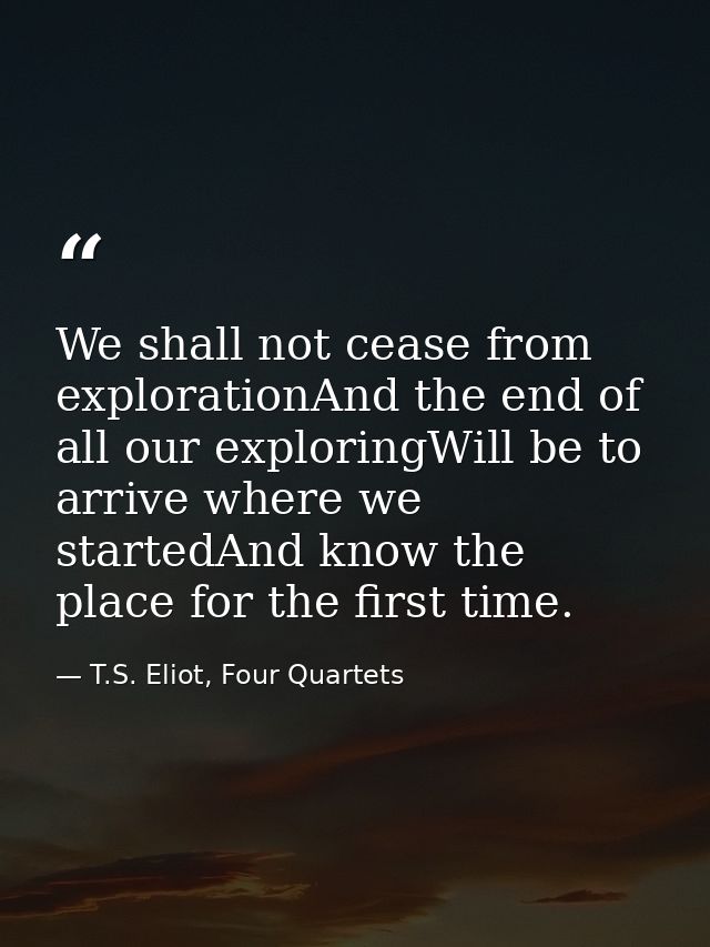 We shall not cease from explorationAnd the end of all our exploringWill be to arrive where we startedAnd know the place  — T.S. Eliot, Four Quartets
