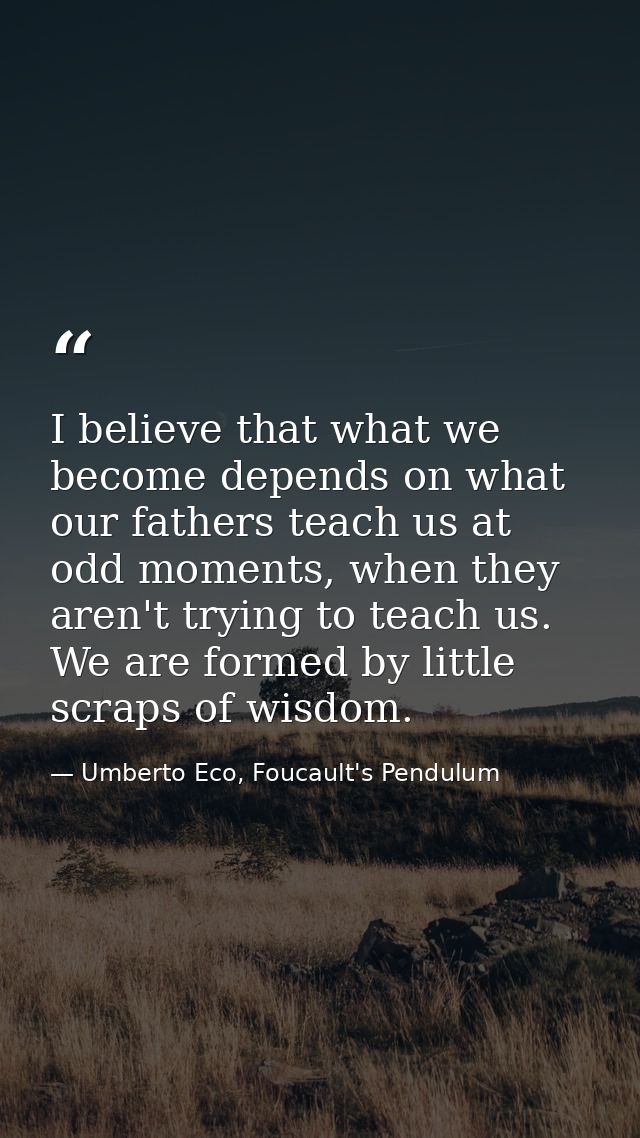 I believe that what we become depends on what our fathers teach us at odd moments, when they aren't trying to teach us.  — Umberto Eco, Foucault's Pendulum