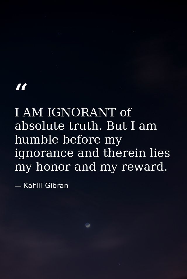 I AM IGNORANT of absolute truth. But I am humble before my ignorance and therein lies my honor and my reward. — Kahlil Gibran