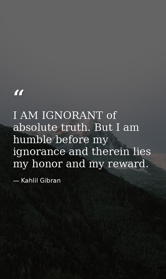 I AM IGNORANT of absolute truth. But I am humble before my ignorance and therein lies my honor and my reward. — Kahlil Gibran
