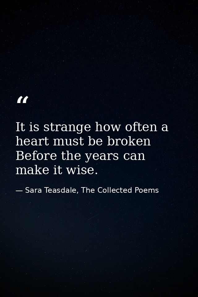 It is strange how often a heart must be broken Before the years can make it wise. — Sara Teasdale, The Collected Poems