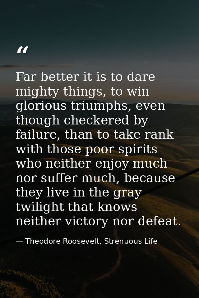 Far better it is to dare mighty things, to win glorious triumphs, even though checkered by failure, than to take rank wi — Theodore Roosevelt, Strenuous Life