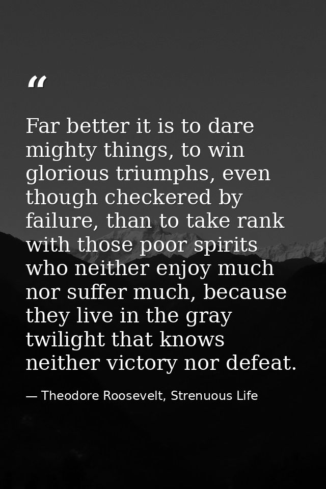 Far better it is to dare mighty things, to win glorious triumphs, even though checkered by failure, than to take rank wi — Theodore Roosevelt, Strenuous Life
