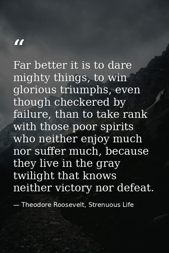 Far better it is to dare mighty things, to win glorious triumphs, even though checkered by failure, than to take rank wi — Theodore Roosevelt, Strenuous Life