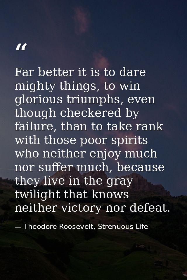 Far better it is to dare mighty things, to win glorious triumphs, even though checkered by failure, than to take rank wi — Theodore Roosevelt, Strenuous Life