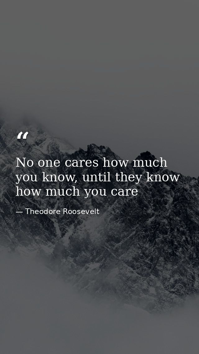 No one cares how much you know, until they know how much you care — Theodore Roosevelt