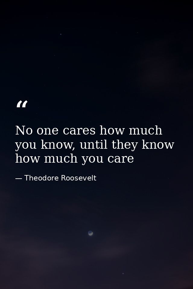 No one cares how much you know, until they know how much you care — Theodore Roosevelt