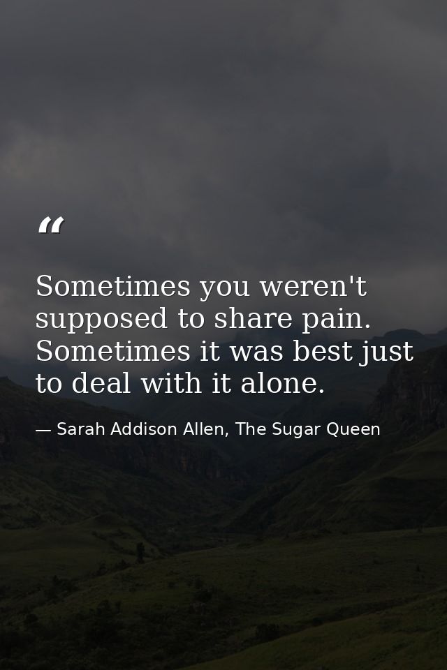 Sometimes you weren't supposed to share pain. Sometimes it was best just to deal with it alone. — Sarah Addison Allen, The Sugar Queen