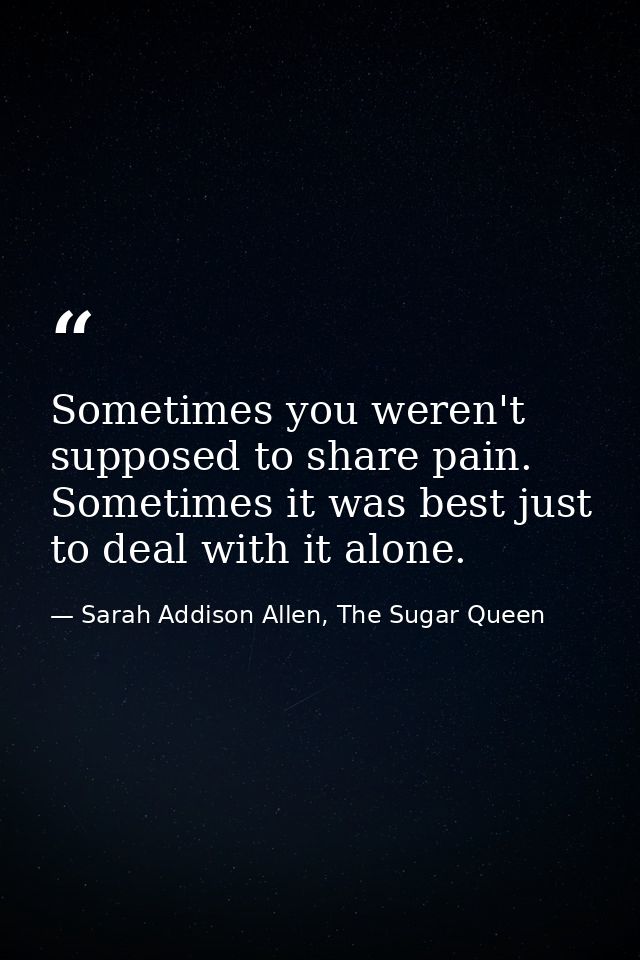 Sometimes you weren't supposed to share pain. Sometimes it was best just to deal with it alone. — Sarah Addison Allen, The Sugar Queen