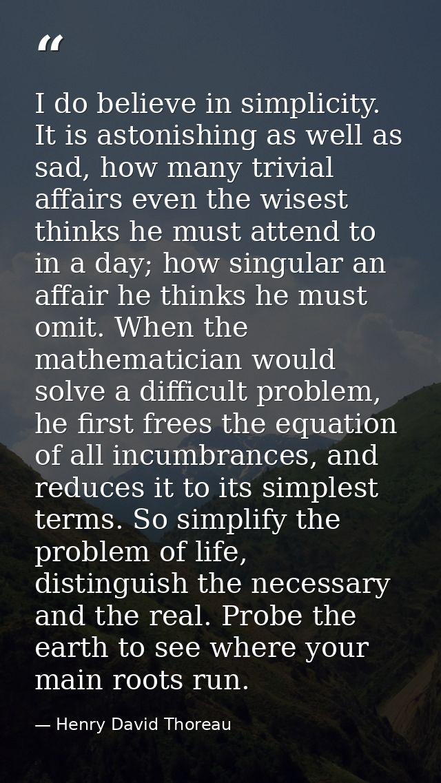 I do believe in simplicity. It is astonishing as well as sad, how many trivial affairs even the wisest thinks he must at — Henry David Thoreau