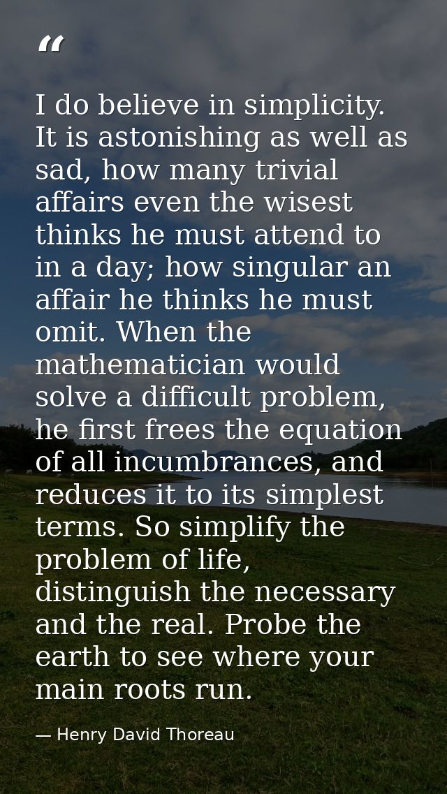 I do believe in simplicity. It is astonishing as well as sad, how many trivial affairs even the wisest thinks he must at — Henry David Thoreau