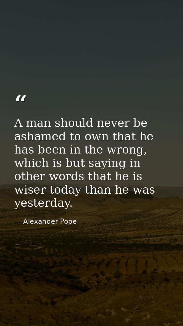 A man should never be ashamed to own that he has been in the wrong, which is but saying in other words that he is wiser  — Alexander Pope