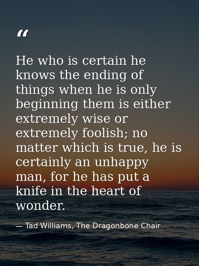 He who is certain he knows the ending of things when he is only beginning them is either extremely wise or extremely foo — Tad Williams, The Dragonbone Chair