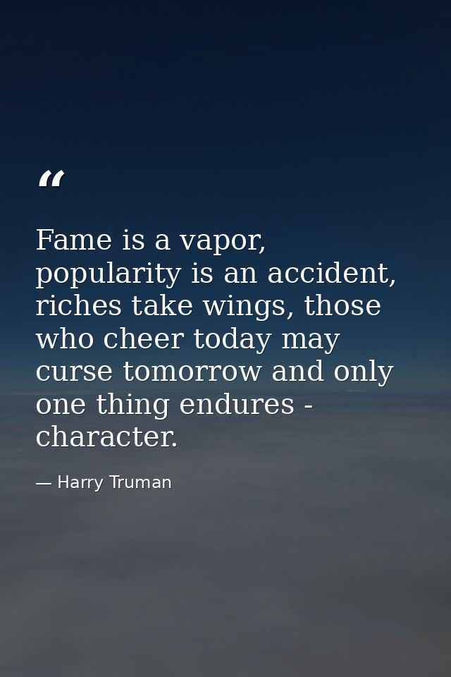 Fame is a vapor, popularity is an accident, riches take wings, those who cheer today may curse tomorrow and only one thi — Harry Truman