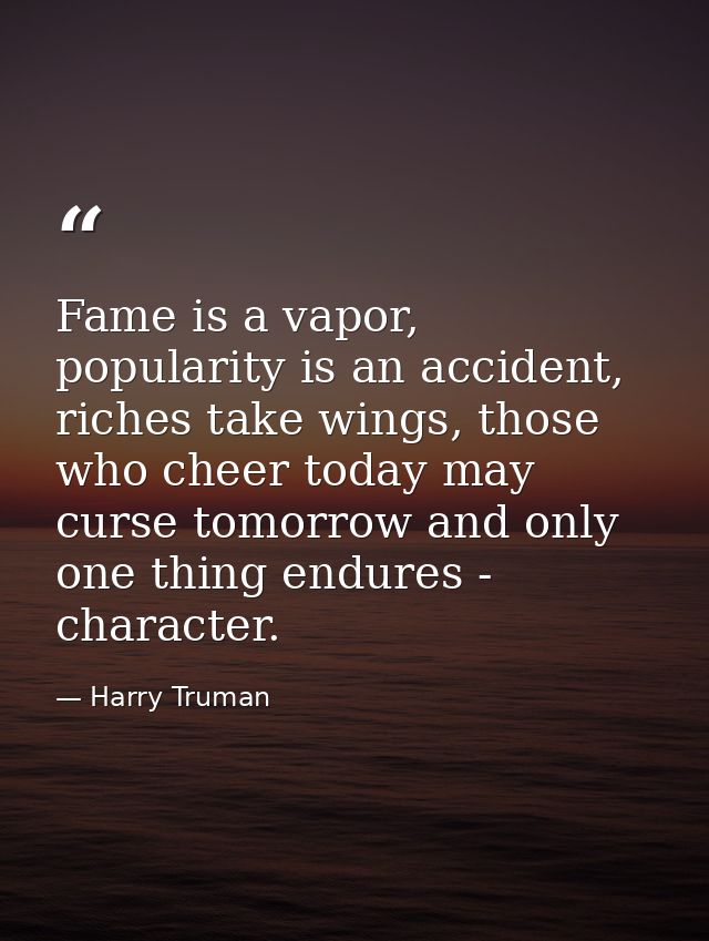 Fame is a vapor, popularity is an accident, riches take wings, those who cheer today may curse tomorrow and only one thi — Harry Truman
