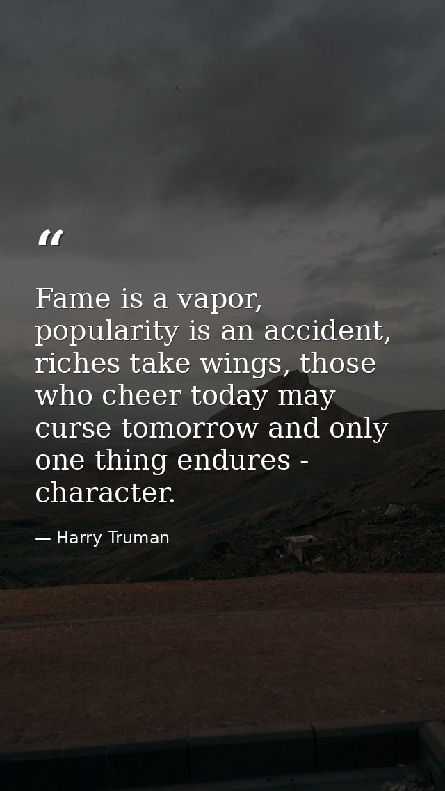 Fame is a vapor, popularity is an accident, riches take wings, those who cheer today may curse tomorrow and only one thi — Harry Truman