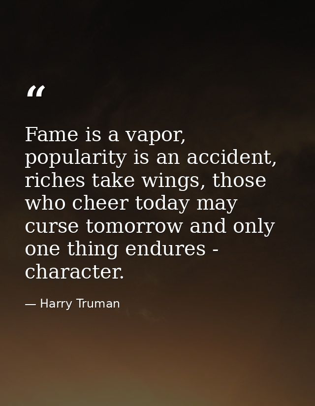 Fame is a vapor, popularity is an accident, riches take wings, those who cheer today may curse tomorrow and only one thi — Harry Truman