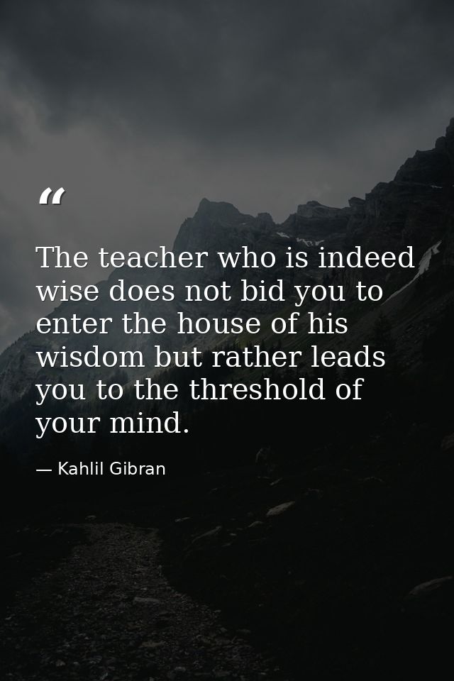 The teacher who is indeed wise does not bid you to enter the house of his wisdom but rather leads you to the threshold o — Kahlil Gibran