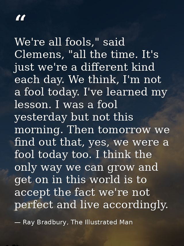 We're all fools," said Clemens, "all the time. It's just we're a different kind each day. We think, I'm not a fool today — Ray Bradbury, The Illustrated Man