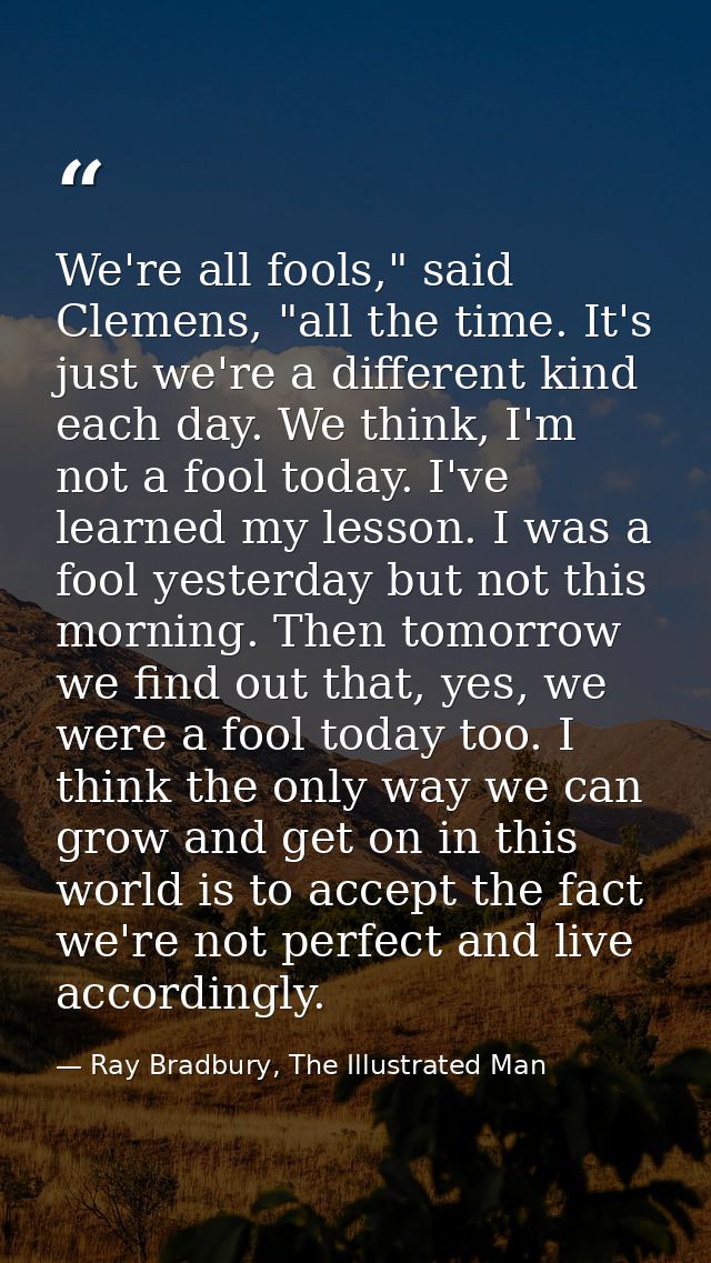 We're all fools," said Clemens, "all the time. It's just we're a different kind each day. We think, I'm not a fool today — Ray Bradbury, The Illustrated Man