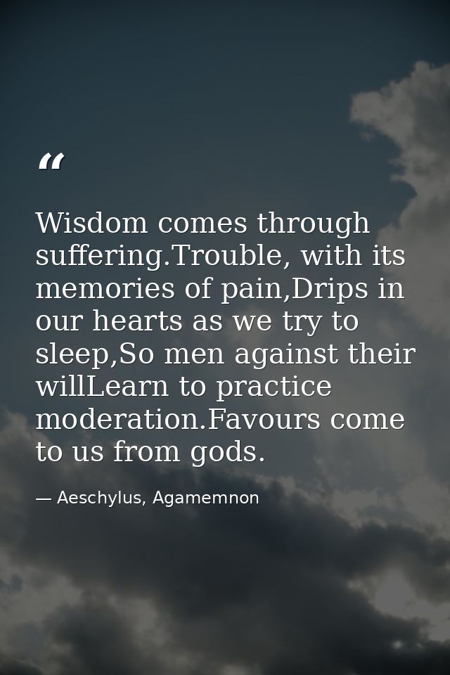Wisdom comes through suffering.Trouble, with its memories of pain,Drips in our hearts as we try to sleep,So men against  — Aeschylus, Agamemnon