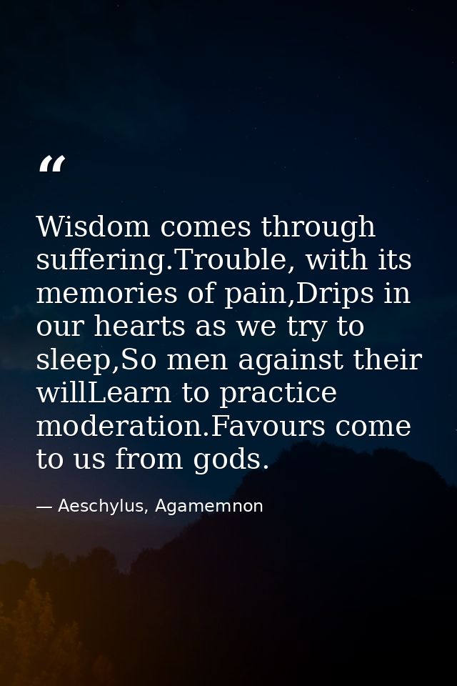 Wisdom comes through suffering.Trouble, with its memories of pain,Drips in our hearts as we try to sleep,So men against  — Aeschylus, Agamemnon