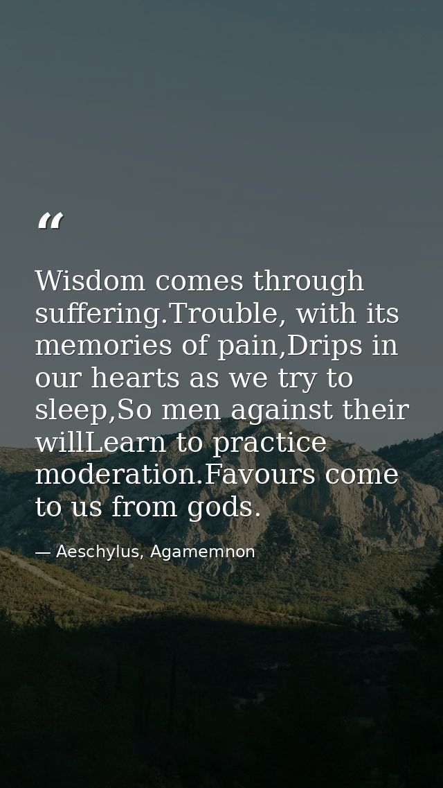 Wisdom comes through suffering.Trouble, with its memories of pain,Drips in our hearts as we try to sleep,So men against  — Aeschylus, Agamemnon