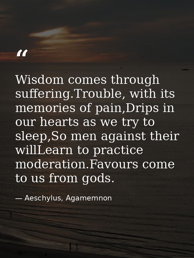 Wisdom comes through suffering.Trouble, with its memories of pain,Drips in our hearts as we try to sleep,So men against  — Aeschylus, Agamemnon