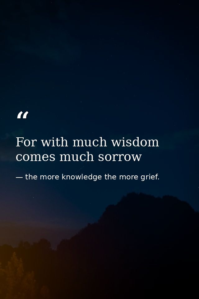 For with much wisdom comes much sorrow — the more knowledge the more grief.