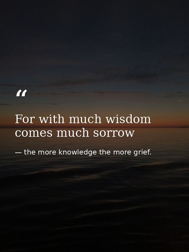For with much wisdom comes much sorrow — the more knowledge the more grief.
