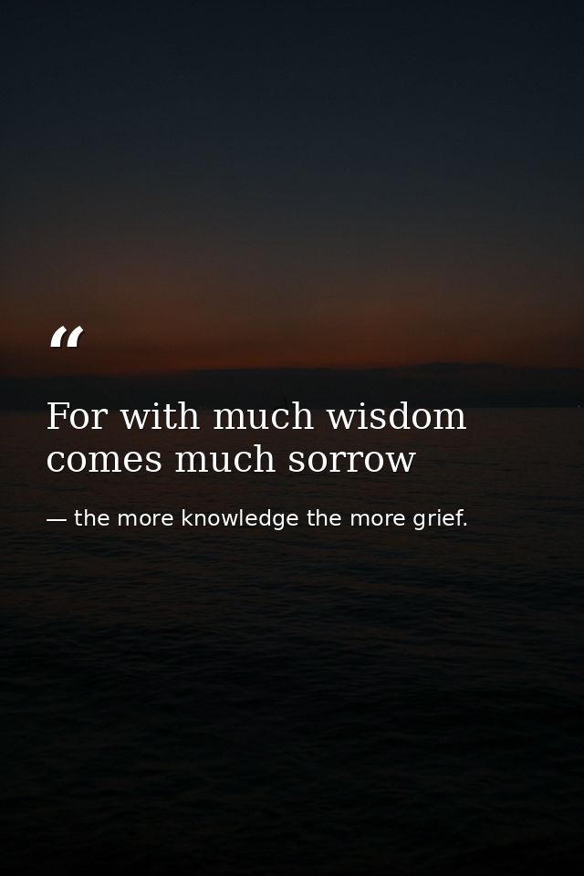 For with much wisdom comes much sorrow — the more knowledge the more grief.