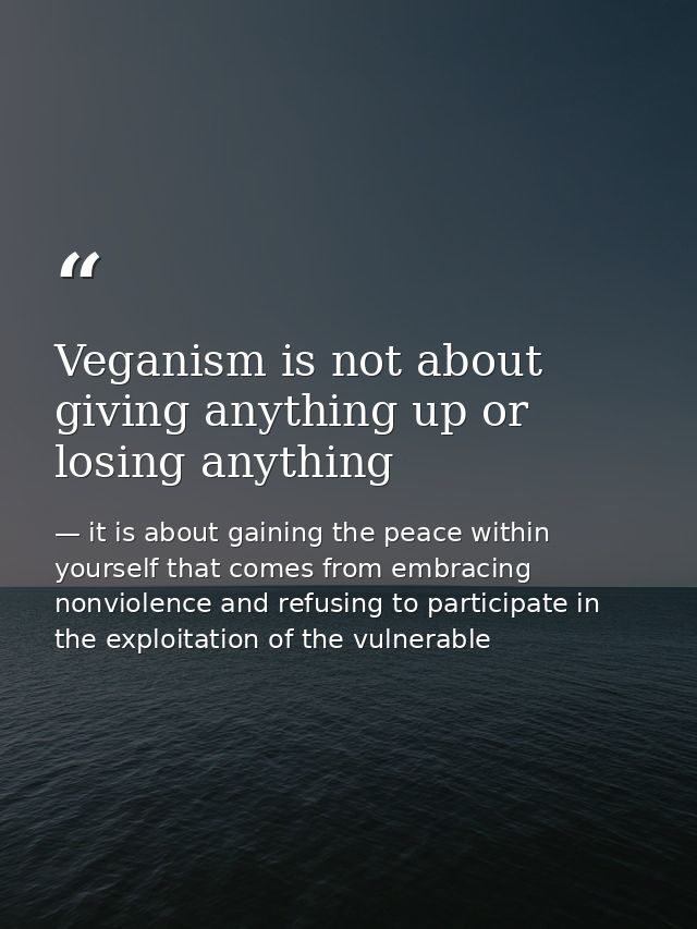 Veganism is not about giving anything up or losing anything — it is about gaining the peace within yourself that comes from embracing nonviolence and refusing to participate in the exploitation of the vulnerable