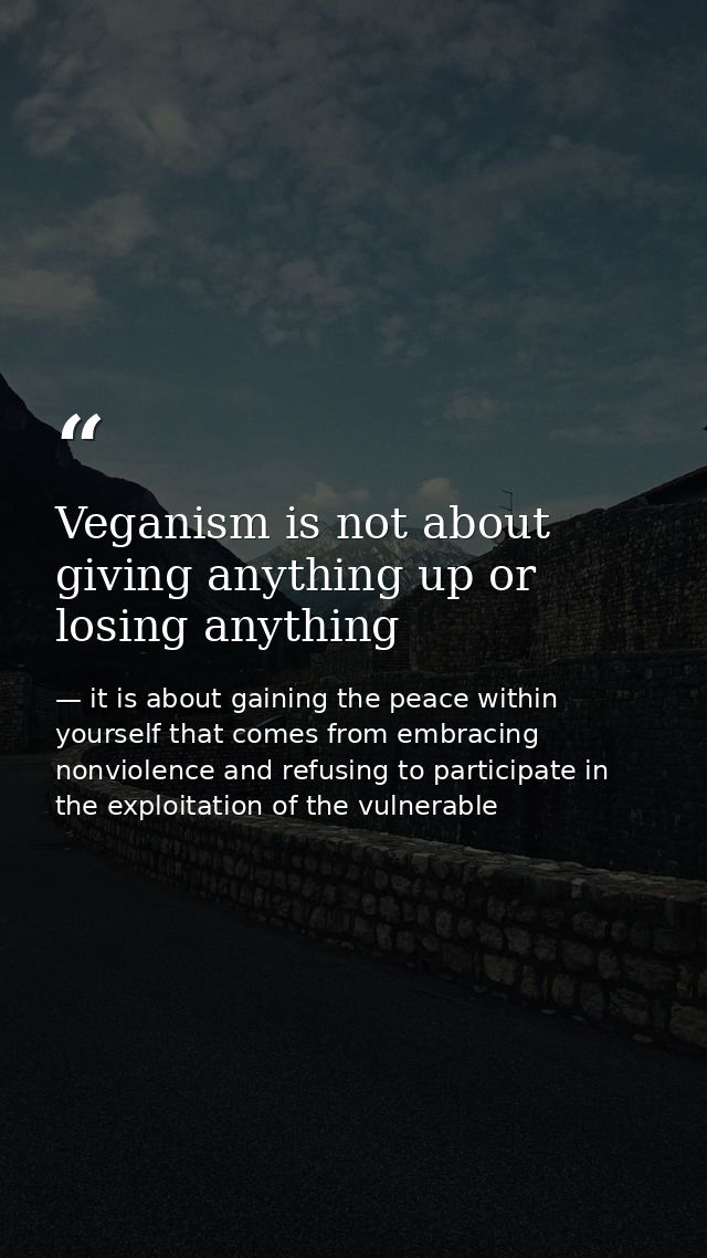 Veganism is not about giving anything up or losing anything — it is about gaining the peace within yourself that comes from embracing nonviolence and refusing to participate in the exploitation of the vulnerable