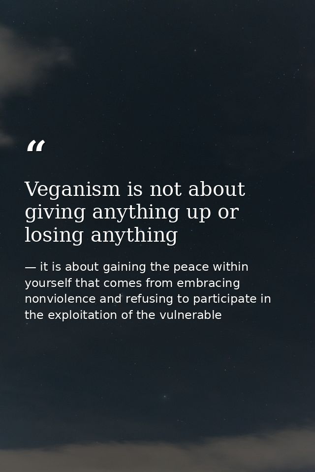 Veganism is not about giving anything up or losing anything — it is about gaining the peace within yourself that comes from embracing nonviolence and refusing to participate in the exploitation of the vulnerable