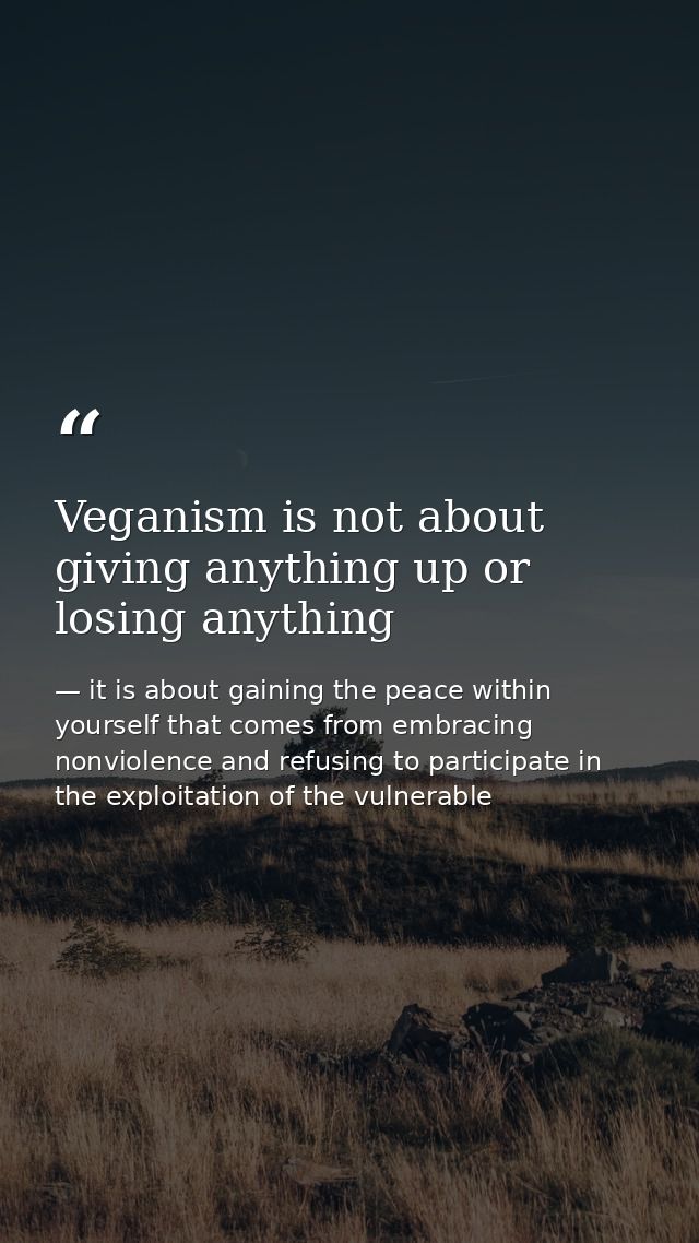 Veganism is not about giving anything up or losing anything — it is about gaining the peace within yourself that comes from embracing nonviolence and refusing to participate in the exploitation of the vulnerable