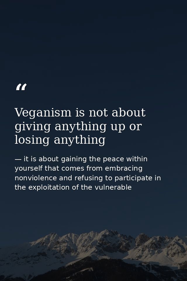 Veganism is not about giving anything up or losing anything — it is about gaining the peace within yourself that comes from embracing nonviolence and refusing to participate in the exploitation of the vulnerable