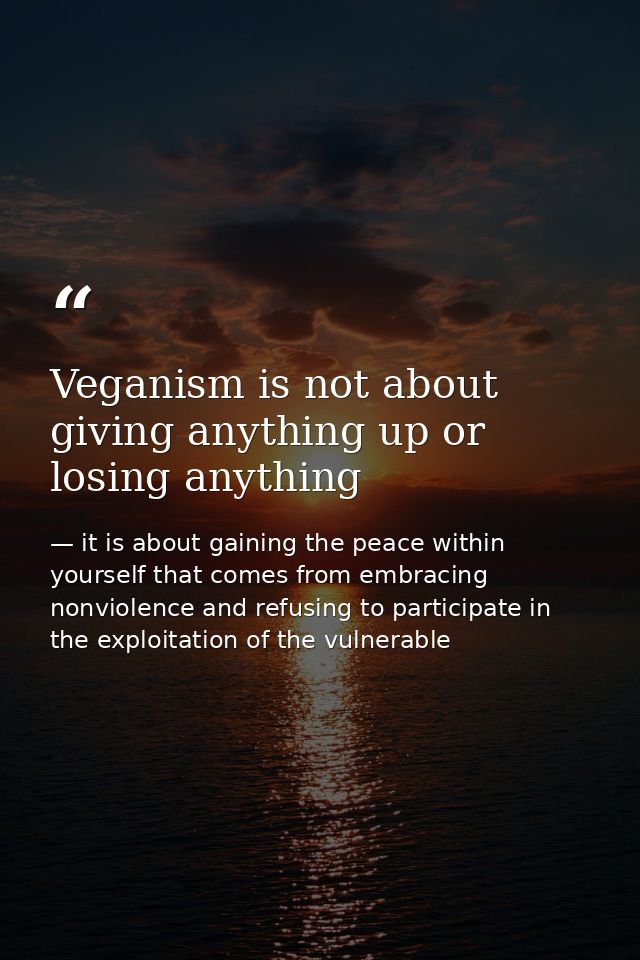 Veganism is not about giving anything up or losing anything — it is about gaining the peace within yourself that comes from embracing nonviolence and refusing to participate in the exploitation of the vulnerable