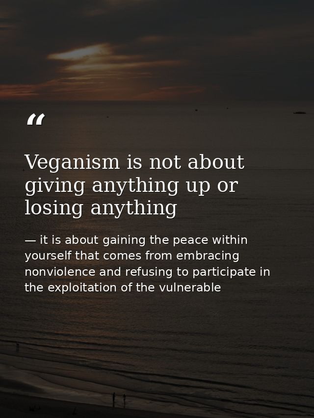 Veganism is not about giving anything up or losing anything — it is about gaining the peace within yourself that comes from embracing nonviolence and refusing to participate in the exploitation of the vulnerable