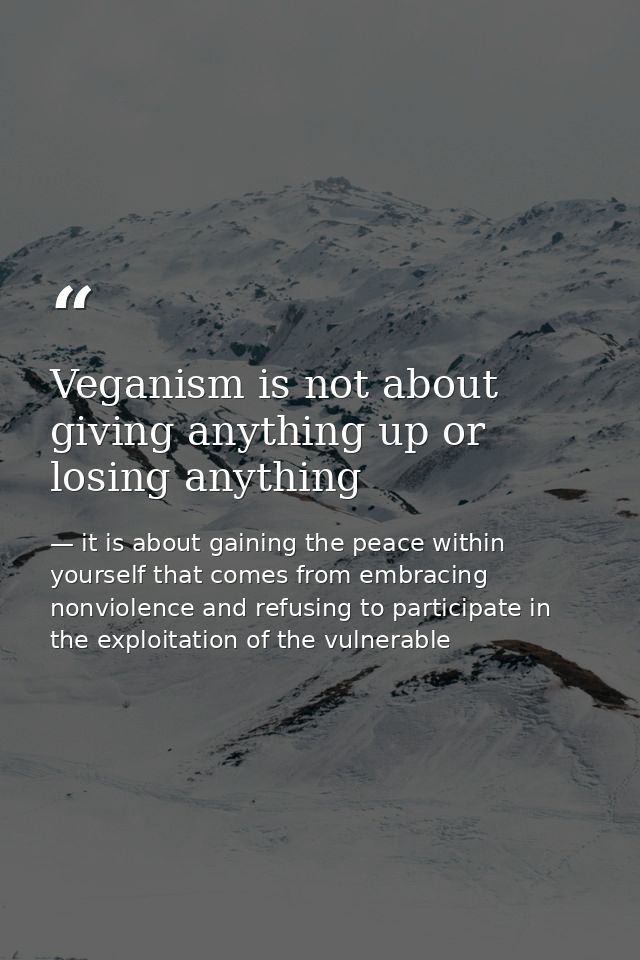 Veganism is not about giving anything up or losing anything — it is about gaining the peace within yourself that comes from embracing nonviolence and refusing to participate in the exploitation of the vulnerable