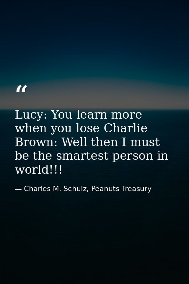 Lucy: You learn more when you lose Charlie Brown: Well then I must be the smartest person in world!!! — Charles M. Schulz, Peanuts Treasury